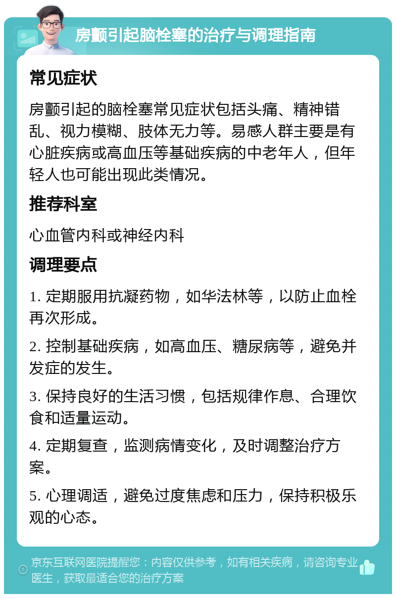 房颤引起脑栓塞的治疗与调理指南 常见症状 房颤引起的脑栓塞常见症状包括头痛、精神错乱、视力模糊、肢体无力等。易感人群主要是有心脏疾病或高血压等基础疾病的中老年人，但年轻人也可能出现此类情况。 推荐科室 心血管内科或神经内科 调理要点 1. 定期服用抗凝药物，如华法林等，以防止血栓再次形成。 2. 控制基础疾病，如高血压、糖尿病等，避免并发症的发生。 3. 保持良好的生活习惯，包括规律作息、合理饮食和适量运动。 4. 定期复查，监测病情变化，及时调整治疗方案。 5. 心理调适，避免过度焦虑和压力，保持积极乐观的心态。