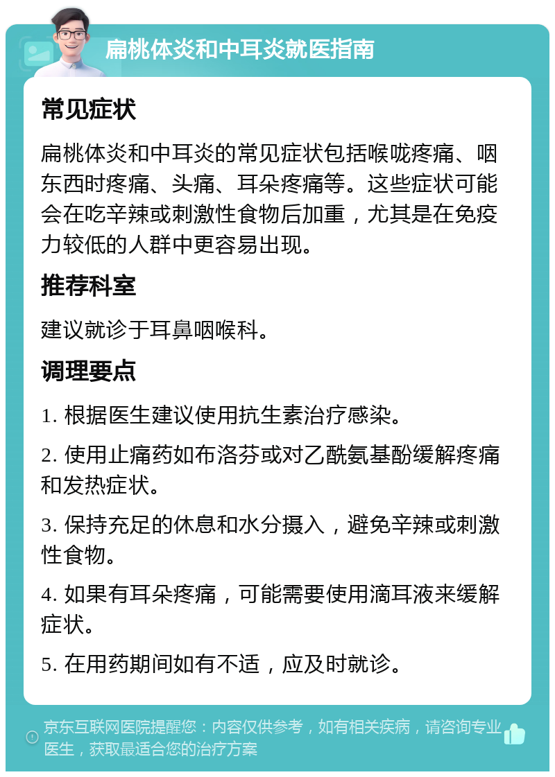 扁桃体炎和中耳炎就医指南 常见症状 扁桃体炎和中耳炎的常见症状包括喉咙疼痛、咽东西时疼痛、头痛、耳朵疼痛等。这些症状可能会在吃辛辣或刺激性食物后加重，尤其是在免疫力较低的人群中更容易出现。 推荐科室 建议就诊于耳鼻咽喉科。 调理要点 1. 根据医生建议使用抗生素治疗感染。 2. 使用止痛药如布洛芬或对乙酰氨基酚缓解疼痛和发热症状。 3. 保持充足的休息和水分摄入，避免辛辣或刺激性食物。 4. 如果有耳朵疼痛，可能需要使用滴耳液来缓解症状。 5. 在用药期间如有不适，应及时就诊。