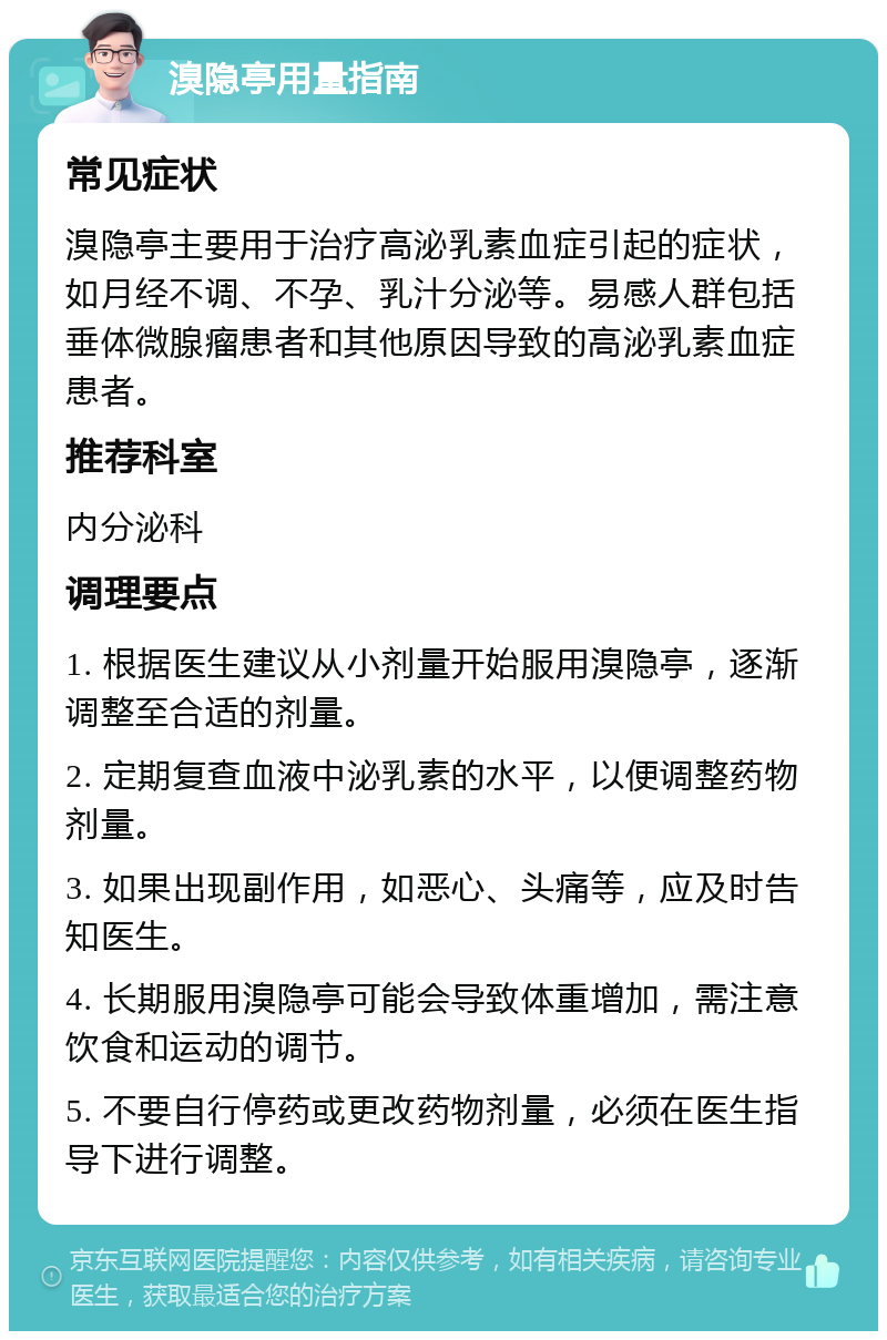 溴隐亭用量指南 常见症状 溴隐亭主要用于治疗高泌乳素血症引起的症状，如月经不调、不孕、乳汁分泌等。易感人群包括垂体微腺瘤患者和其他原因导致的高泌乳素血症患者。 推荐科室 内分泌科 调理要点 1. 根据医生建议从小剂量开始服用溴隐亭，逐渐调整至合适的剂量。 2. 定期复查血液中泌乳素的水平，以便调整药物剂量。 3. 如果出现副作用，如恶心、头痛等，应及时告知医生。 4. 长期服用溴隐亭可能会导致体重增加，需注意饮食和运动的调节。 5. 不要自行停药或更改药物剂量，必须在医生指导下进行调整。