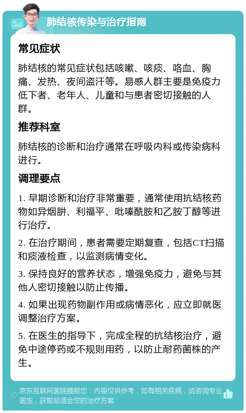 肺结核传染与治疗指南 常见症状 肺结核的常见症状包括咳嗽、咳痰、咯血、胸痛、发热、夜间盗汗等。易感人群主要是免疫力低下者、老年人、儿童和与患者密切接触的人群。 推荐科室 肺结核的诊断和治疗通常在呼吸内科或传染病科进行。 调理要点 1. 早期诊断和治疗非常重要，通常使用抗结核药物如异烟肼、利福平、吡嗪酰胺和乙胺丁醇等进行治疗。 2. 在治疗期间，患者需要定期复查，包括CT扫描和痰液检查，以监测病情变化。 3. 保持良好的营养状态，增强免疫力，避免与其他人密切接触以防止传播。 4. 如果出现药物副作用或病情恶化，应立即就医调整治疗方案。 5. 在医生的指导下，完成全程的抗结核治疗，避免中途停药或不规则用药，以防止耐药菌株的产生。