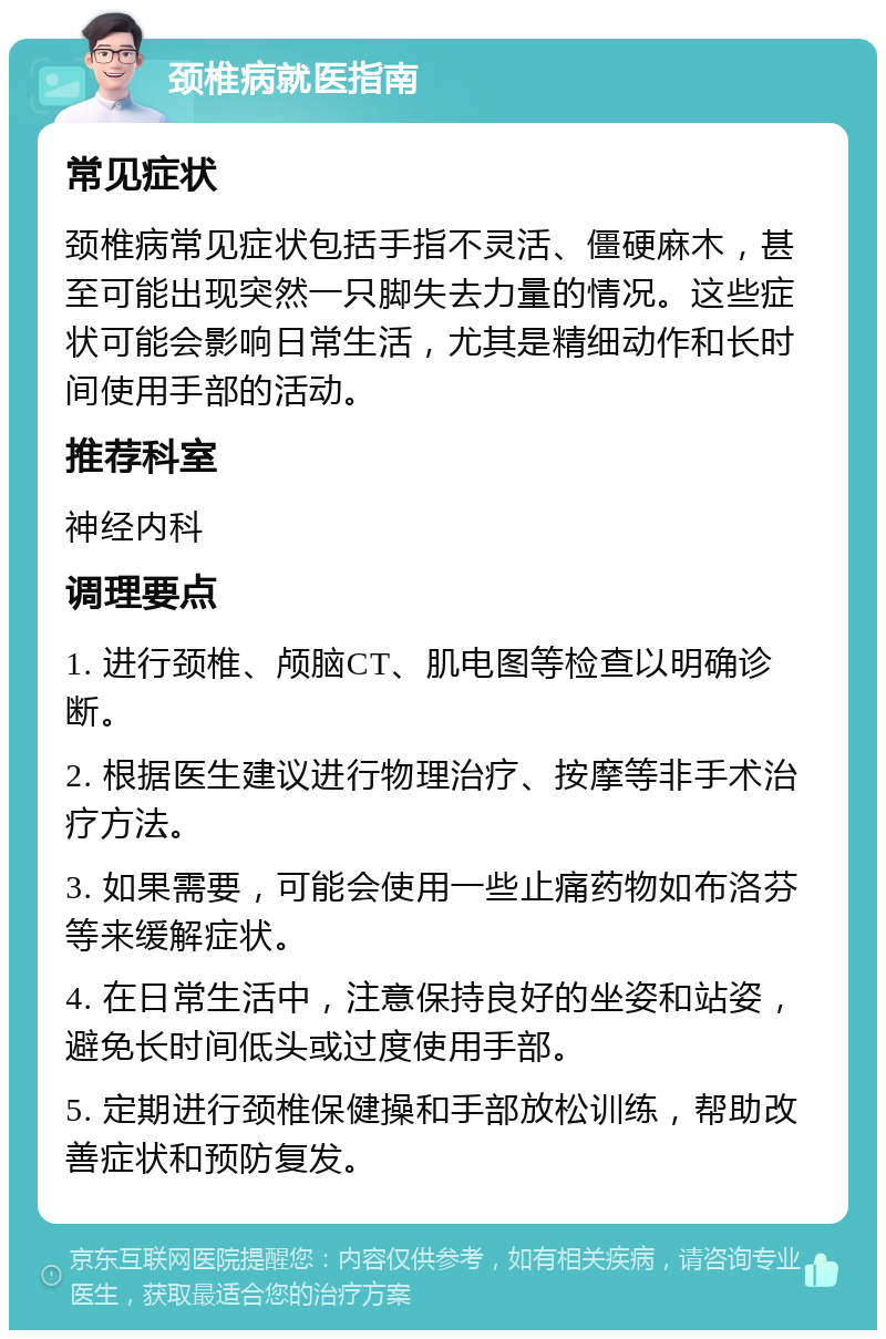 颈椎病就医指南 常见症状 颈椎病常见症状包括手指不灵活、僵硬麻木，甚至可能出现突然一只脚失去力量的情况。这些症状可能会影响日常生活，尤其是精细动作和长时间使用手部的活动。 推荐科室 神经内科 调理要点 1. 进行颈椎、颅脑CT、肌电图等检查以明确诊断。 2. 根据医生建议进行物理治疗、按摩等非手术治疗方法。 3. 如果需要，可能会使用一些止痛药物如布洛芬等来缓解症状。 4. 在日常生活中，注意保持良好的坐姿和站姿，避免长时间低头或过度使用手部。 5. 定期进行颈椎保健操和手部放松训练，帮助改善症状和预防复发。