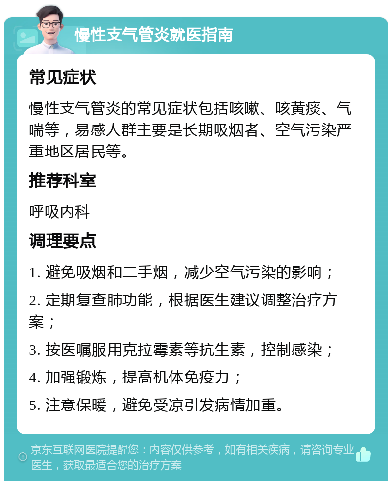 慢性支气管炎就医指南 常见症状 慢性支气管炎的常见症状包括咳嗽、咳黄痰、气喘等，易感人群主要是长期吸烟者、空气污染严重地区居民等。 推荐科室 呼吸内科 调理要点 1. 避免吸烟和二手烟，减少空气污染的影响； 2. 定期复查肺功能，根据医生建议调整治疗方案； 3. 按医嘱服用克拉霉素等抗生素，控制感染； 4. 加强锻炼，提高机体免疫力； 5. 注意保暖，避免受凉引发病情加重。