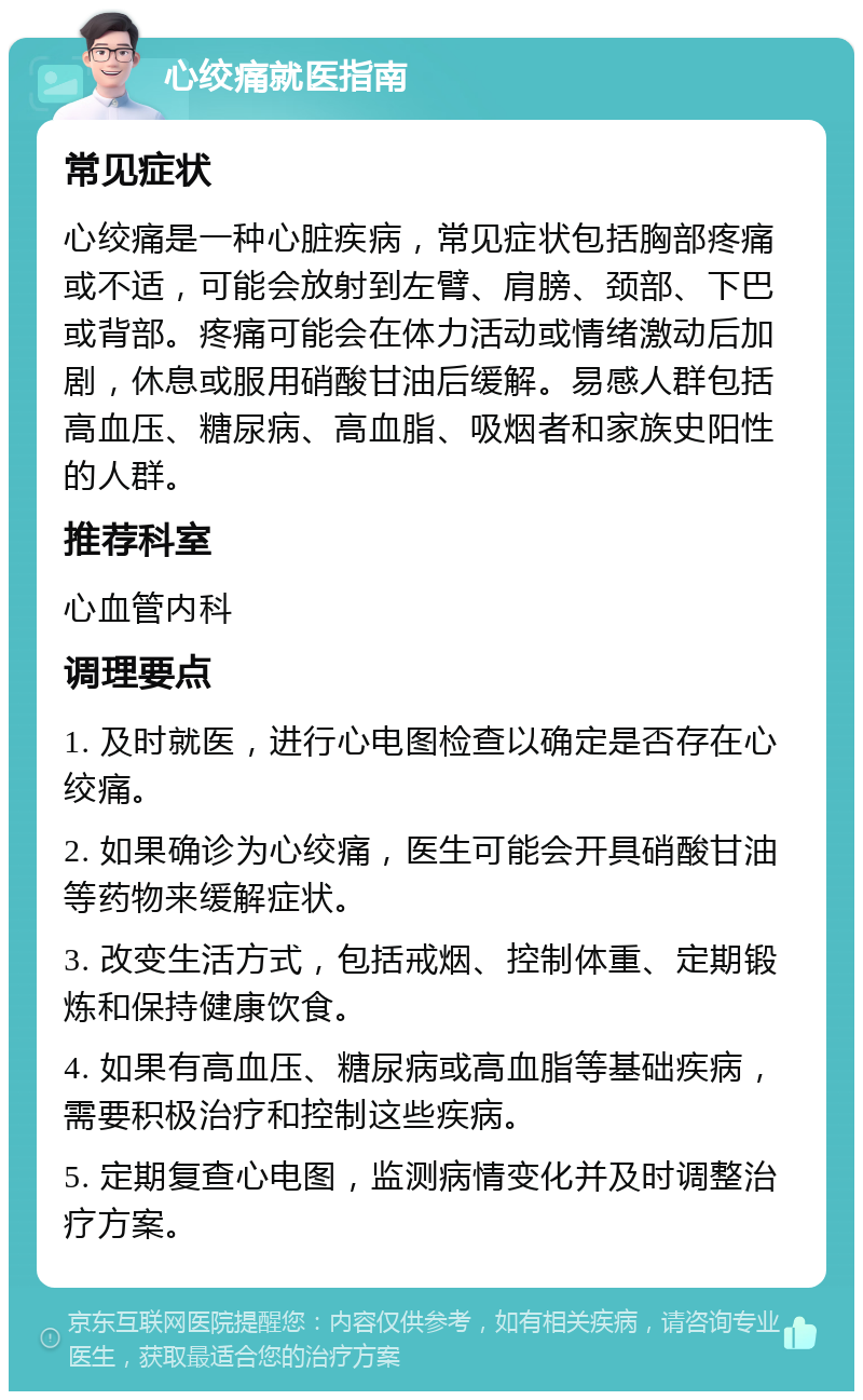 心绞痛就医指南 常见症状 心绞痛是一种心脏疾病，常见症状包括胸部疼痛或不适，可能会放射到左臂、肩膀、颈部、下巴或背部。疼痛可能会在体力活动或情绪激动后加剧，休息或服用硝酸甘油后缓解。易感人群包括高血压、糖尿病、高血脂、吸烟者和家族史阳性的人群。 推荐科室 心血管内科 调理要点 1. 及时就医，进行心电图检查以确定是否存在心绞痛。 2. 如果确诊为心绞痛，医生可能会开具硝酸甘油等药物来缓解症状。 3. 改变生活方式，包括戒烟、控制体重、定期锻炼和保持健康饮食。 4. 如果有高血压、糖尿病或高血脂等基础疾病，需要积极治疗和控制这些疾病。 5. 定期复查心电图，监测病情变化并及时调整治疗方案。