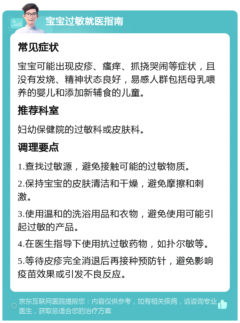 宝宝过敏就医指南 常见症状 宝宝可能出现皮疹、瘙痒、抓挠哭闹等症状，且没有发烧、精神状态良好，易感人群包括母乳喂养的婴儿和添加新辅食的儿童。 推荐科室 妇幼保健院的过敏科或皮肤科。 调理要点 1.查找过敏源，避免接触可能的过敏物质。 2.保持宝宝的皮肤清洁和干燥，避免摩擦和刺激。 3.使用温和的洗浴用品和衣物，避免使用可能引起过敏的产品。 4.在医生指导下使用抗过敏药物，如扑尔敏等。 5.等待皮疹完全消退后再接种预防针，避免影响疫苗效果或引发不良反应。