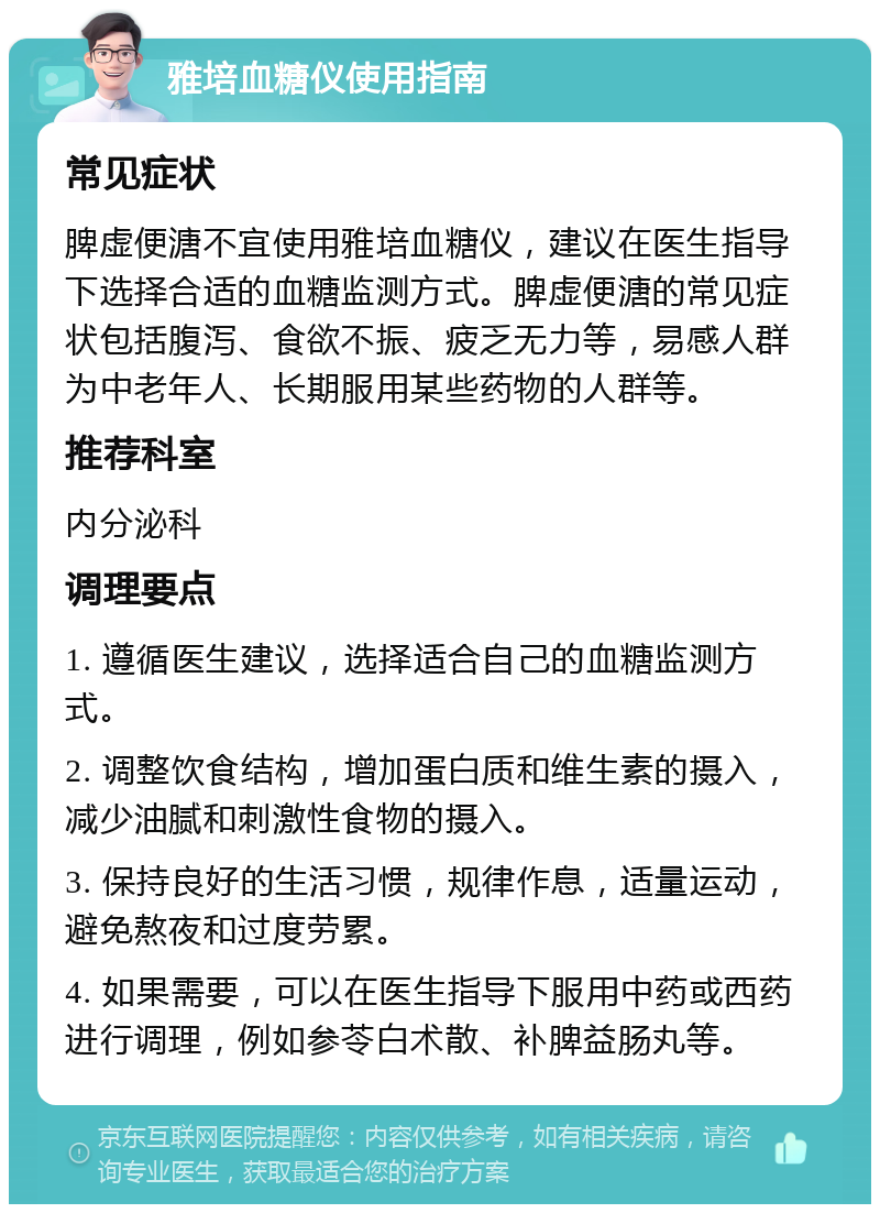 雅培血糖仪使用指南 常见症状 脾虚便溏不宜使用雅培血糖仪，建议在医生指导下选择合适的血糖监测方式。脾虚便溏的常见症状包括腹泻、食欲不振、疲乏无力等，易感人群为中老年人、长期服用某些药物的人群等。 推荐科室 内分泌科 调理要点 1. 遵循医生建议，选择适合自己的血糖监测方式。 2. 调整饮食结构，增加蛋白质和维生素的摄入，减少油腻和刺激性食物的摄入。 3. 保持良好的生活习惯，规律作息，适量运动，避免熬夜和过度劳累。 4. 如果需要，可以在医生指导下服用中药或西药进行调理，例如参苓白术散、补脾益肠丸等。