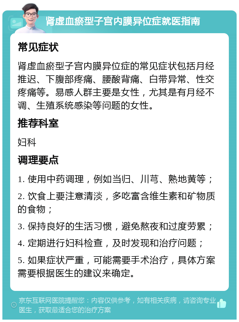 肾虚血瘀型子宫内膜异位症就医指南 常见症状 肾虚血瘀型子宫内膜异位症的常见症状包括月经推迟、下腹部疼痛、腰酸背痛、白带异常、性交疼痛等。易感人群主要是女性，尤其是有月经不调、生殖系统感染等问题的女性。 推荐科室 妇科 调理要点 1. 使用中药调理，例如当归、川芎、熟地黄等； 2. 饮食上要注意清淡，多吃富含维生素和矿物质的食物； 3. 保持良好的生活习惯，避免熬夜和过度劳累； 4. 定期进行妇科检查，及时发现和治疗问题； 5. 如果症状严重，可能需要手术治疗，具体方案需要根据医生的建议来确定。