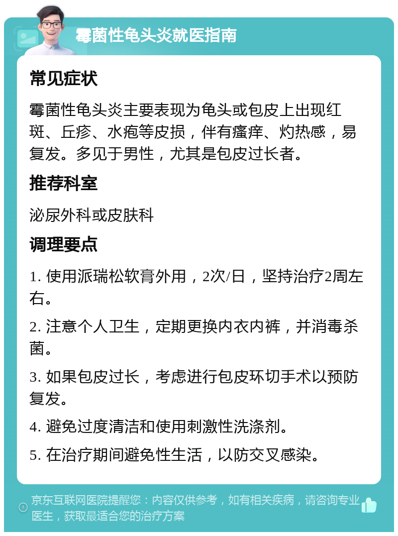 霉菌性龟头炎就医指南 常见症状 霉菌性龟头炎主要表现为龟头或包皮上出现红斑、丘疹、水疱等皮损，伴有瘙痒、灼热感，易复发。多见于男性，尤其是包皮过长者。 推荐科室 泌尿外科或皮肤科 调理要点 1. 使用派瑞松软膏外用，2次/日，坚持治疗2周左右。 2. 注意个人卫生，定期更换内衣内裤，并消毒杀菌。 3. 如果包皮过长，考虑进行包皮环切手术以预防复发。 4. 避免过度清洁和使用刺激性洗涤剂。 5. 在治疗期间避免性生活，以防交叉感染。