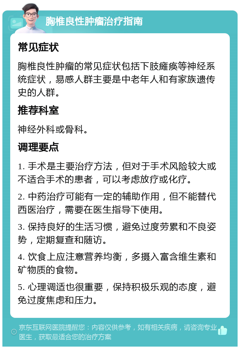 胸椎良性肿瘤治疗指南 常见症状 胸椎良性肿瘤的常见症状包括下肢瘫痪等神经系统症状，易感人群主要是中老年人和有家族遗传史的人群。 推荐科室 神经外科或骨科。 调理要点 1. 手术是主要治疗方法，但对于手术风险较大或不适合手术的患者，可以考虑放疗或化疗。 2. 中药治疗可能有一定的辅助作用，但不能替代西医治疗，需要在医生指导下使用。 3. 保持良好的生活习惯，避免过度劳累和不良姿势，定期复查和随访。 4. 饮食上应注意营养均衡，多摄入富含维生素和矿物质的食物。 5. 心理调适也很重要，保持积极乐观的态度，避免过度焦虑和压力。