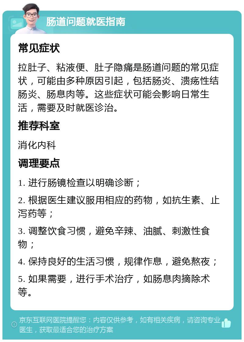 肠道问题就医指南 常见症状 拉肚子、粘液便、肚子隐痛是肠道问题的常见症状，可能由多种原因引起，包括肠炎、溃疡性结肠炎、肠息肉等。这些症状可能会影响日常生活，需要及时就医诊治。 推荐科室 消化内科 调理要点 1. 进行肠镜检查以明确诊断； 2. 根据医生建议服用相应的药物，如抗生素、止泻药等； 3. 调整饮食习惯，避免辛辣、油腻、刺激性食物； 4. 保持良好的生活习惯，规律作息，避免熬夜； 5. 如果需要，进行手术治疗，如肠息肉摘除术等。