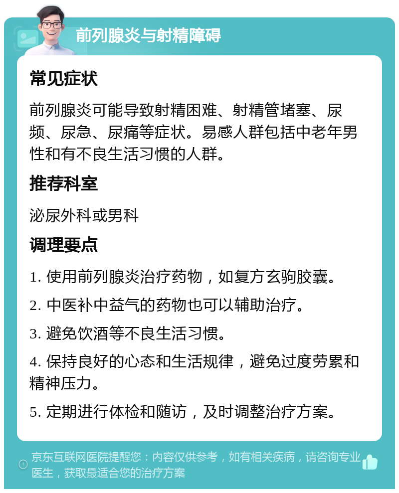 前列腺炎与射精障碍 常见症状 前列腺炎可能导致射精困难、射精管堵塞、尿频、尿急、尿痛等症状。易感人群包括中老年男性和有不良生活习惯的人群。 推荐科室 泌尿外科或男科 调理要点 1. 使用前列腺炎治疗药物，如复方玄驹胶囊。 2. 中医补中益气的药物也可以辅助治疗。 3. 避免饮酒等不良生活习惯。 4. 保持良好的心态和生活规律，避免过度劳累和精神压力。 5. 定期进行体检和随访，及时调整治疗方案。