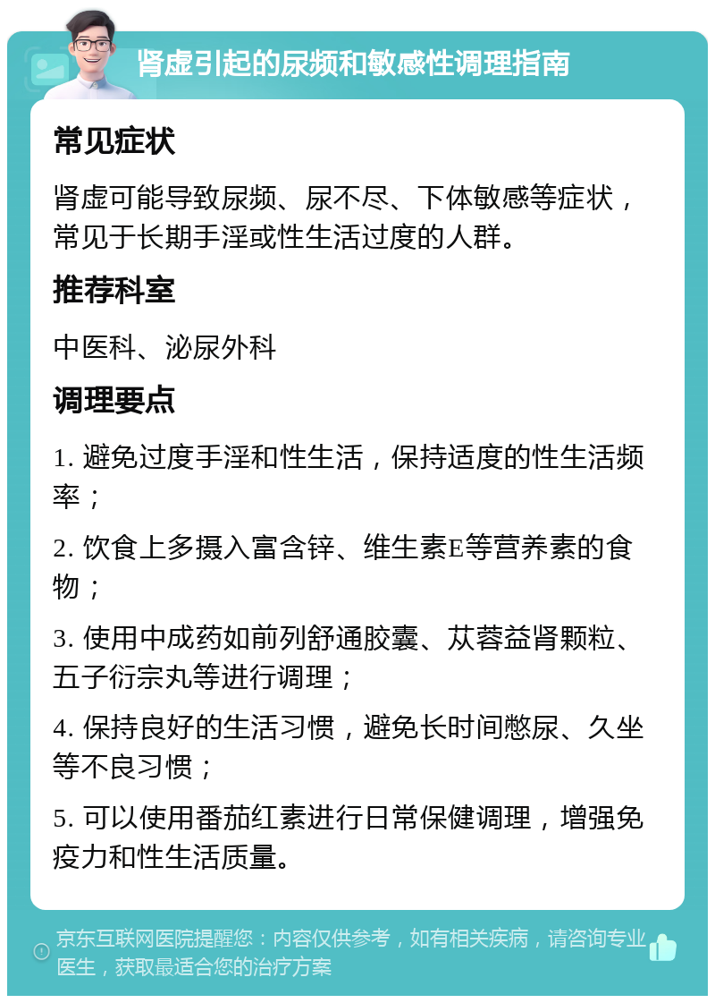 肾虚引起的尿频和敏感性调理指南 常见症状 肾虚可能导致尿频、尿不尽、下体敏感等症状，常见于长期手淫或性生活过度的人群。 推荐科室 中医科、泌尿外科 调理要点 1. 避免过度手淫和性生活，保持适度的性生活频率； 2. 饮食上多摄入富含锌、维生素E等营养素的食物； 3. 使用中成药如前列舒通胶囊、苁蓉益肾颗粒、五子衍宗丸等进行调理； 4. 保持良好的生活习惯，避免长时间憋尿、久坐等不良习惯； 5. 可以使用番茄红素进行日常保健调理，增强免疫力和性生活质量。