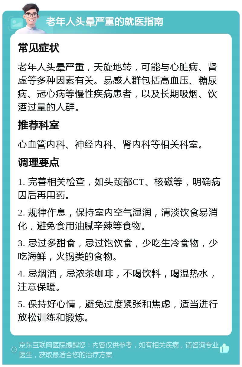 老年人头晕严重的就医指南 常见症状 老年人头晕严重，天旋地转，可能与心脏病、肾虚等多种因素有关。易感人群包括高血压、糖尿病、冠心病等慢性疾病患者，以及长期吸烟、饮酒过量的人群。 推荐科室 心血管内科、神经内科、肾内科等相关科室。 调理要点 1. 完善相关检查，如头颈部CT、核磁等，明确病因后再用药。 2. 规律作息，保持室内空气湿润，清淡饮食易消化，避免食用油腻辛辣等食物。 3. 忌过多甜食，忌过饱饮食，少吃生冷食物，少吃海鲜，火锅类的食物。 4. 忌烟酒，忌浓茶咖啡，不喝饮料，喝温热水，注意保暖。 5. 保持好心情，避免过度紧张和焦虑，适当进行放松训练和锻炼。