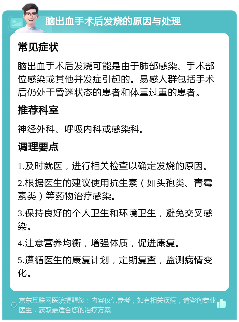 脑出血手术后发烧的原因与处理 常见症状 脑出血手术后发烧可能是由于肺部感染、手术部位感染或其他并发症引起的。易感人群包括手术后仍处于昏迷状态的患者和体重过重的患者。 推荐科室 神经外科、呼吸内科或感染科。 调理要点 1.及时就医，进行相关检查以确定发烧的原因。 2.根据医生的建议使用抗生素（如头孢类、青霉素类）等药物治疗感染。 3.保持良好的个人卫生和环境卫生，避免交叉感染。 4.注意营养均衡，增强体质，促进康复。 5.遵循医生的康复计划，定期复查，监测病情变化。