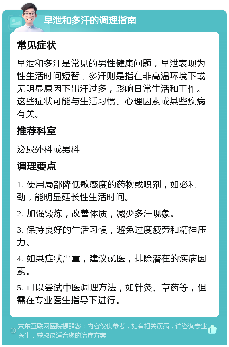 早泄和多汗的调理指南 常见症状 早泄和多汗是常见的男性健康问题，早泄表现为性生活时间短暂，多汗则是指在非高温环境下或无明显原因下出汗过多，影响日常生活和工作。这些症状可能与生活习惯、心理因素或某些疾病有关。 推荐科室 泌尿外科或男科 调理要点 1. 使用局部降低敏感度的药物或喷剂，如必利劲，能明显延长性生活时间。 2. 加强锻炼，改善体质，减少多汗现象。 3. 保持良好的生活习惯，避免过度疲劳和精神压力。 4. 如果症状严重，建议就医，排除潜在的疾病因素。 5. 可以尝试中医调理方法，如针灸、草药等，但需在专业医生指导下进行。