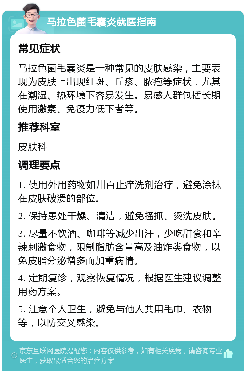 马拉色菌毛囊炎就医指南 常见症状 马拉色菌毛囊炎是一种常见的皮肤感染，主要表现为皮肤上出现红斑、丘疹、脓疱等症状，尤其在潮湿、热环境下容易发生。易感人群包括长期使用激素、免疫力低下者等。 推荐科室 皮肤科 调理要点 1. 使用外用药物如川百止痒洗剂治疗，避免涂抹在皮肤破溃的部位。 2. 保持患处干燥、清洁，避免搔抓、烫洗皮肤。 3. 尽量不饮酒、咖啡等减少出汗，少吃甜食和辛辣刺激食物，限制脂肪含量高及油炸类食物，以免皮脂分泌增多而加重病情。 4. 定期复诊，观察恢复情况，根据医生建议调整用药方案。 5. 注意个人卫生，避免与他人共用毛巾、衣物等，以防交叉感染。