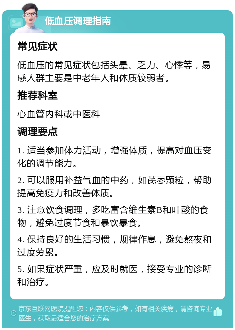 低血压调理指南 常见症状 低血压的常见症状包括头晕、乏力、心悸等，易感人群主要是中老年人和体质较弱者。 推荐科室 心血管内科或中医科 调理要点 1. 适当参加体力活动，增强体质，提高对血压变化的调节能力。 2. 可以服用补益气血的中药，如芪枣颗粒，帮助提高免疫力和改善体质。 3. 注意饮食调理，多吃富含维生素B和叶酸的食物，避免过度节食和暴饮暴食。 4. 保持良好的生活习惯，规律作息，避免熬夜和过度劳累。 5. 如果症状严重，应及时就医，接受专业的诊断和治疗。