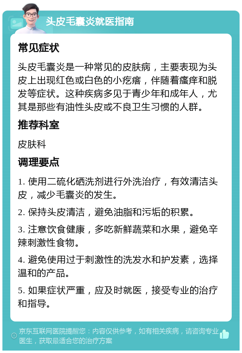 头皮毛囊炎就医指南 常见症状 头皮毛囊炎是一种常见的皮肤病，主要表现为头皮上出现红色或白色的小疙瘩，伴随着瘙痒和脱发等症状。这种疾病多见于青少年和成年人，尤其是那些有油性头皮或不良卫生习惯的人群。 推荐科室 皮肤科 调理要点 1. 使用二硫化硒洗剂进行外洗治疗，有效清洁头皮，减少毛囊炎的发生。 2. 保持头皮清洁，避免油脂和污垢的积累。 3. 注意饮食健康，多吃新鲜蔬菜和水果，避免辛辣刺激性食物。 4. 避免使用过于刺激性的洗发水和护发素，选择温和的产品。 5. 如果症状严重，应及时就医，接受专业的治疗和指导。