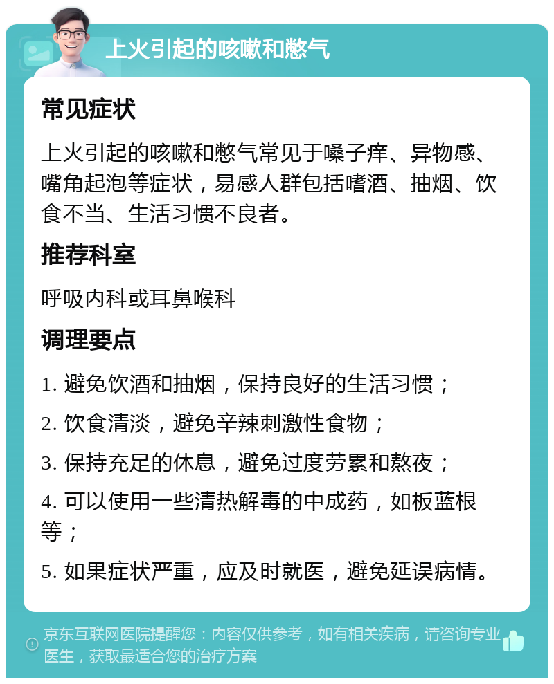 上火引起的咳嗽和憋气 常见症状 上火引起的咳嗽和憋气常见于嗓子痒、异物感、嘴角起泡等症状，易感人群包括嗜酒、抽烟、饮食不当、生活习惯不良者。 推荐科室 呼吸内科或耳鼻喉科 调理要点 1. 避免饮酒和抽烟，保持良好的生活习惯； 2. 饮食清淡，避免辛辣刺激性食物； 3. 保持充足的休息，避免过度劳累和熬夜； 4. 可以使用一些清热解毒的中成药，如板蓝根等； 5. 如果症状严重，应及时就医，避免延误病情。