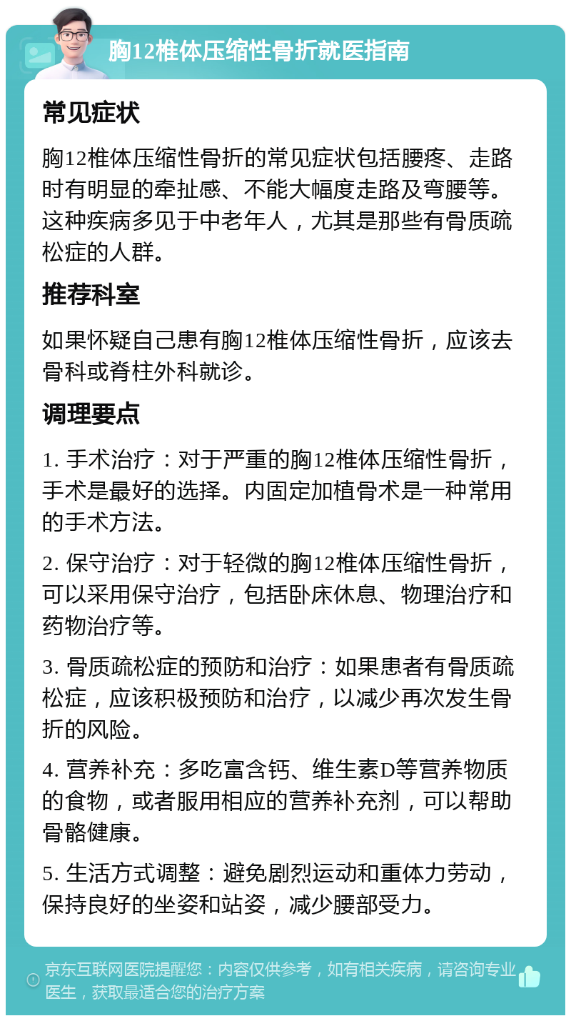 胸12椎体压缩性骨折就医指南 常见症状 胸12椎体压缩性骨折的常见症状包括腰疼、走路时有明显的牵扯感、不能大幅度走路及弯腰等。这种疾病多见于中老年人，尤其是那些有骨质疏松症的人群。 推荐科室 如果怀疑自己患有胸12椎体压缩性骨折，应该去骨科或脊柱外科就诊。 调理要点 1. 手术治疗：对于严重的胸12椎体压缩性骨折，手术是最好的选择。内固定加植骨术是一种常用的手术方法。 2. 保守治疗：对于轻微的胸12椎体压缩性骨折，可以采用保守治疗，包括卧床休息、物理治疗和药物治疗等。 3. 骨质疏松症的预防和治疗：如果患者有骨质疏松症，应该积极预防和治疗，以减少再次发生骨折的风险。 4. 营养补充：多吃富含钙、维生素D等营养物质的食物，或者服用相应的营养补充剂，可以帮助骨骼健康。 5. 生活方式调整：避免剧烈运动和重体力劳动，保持良好的坐姿和站姿，减少腰部受力。