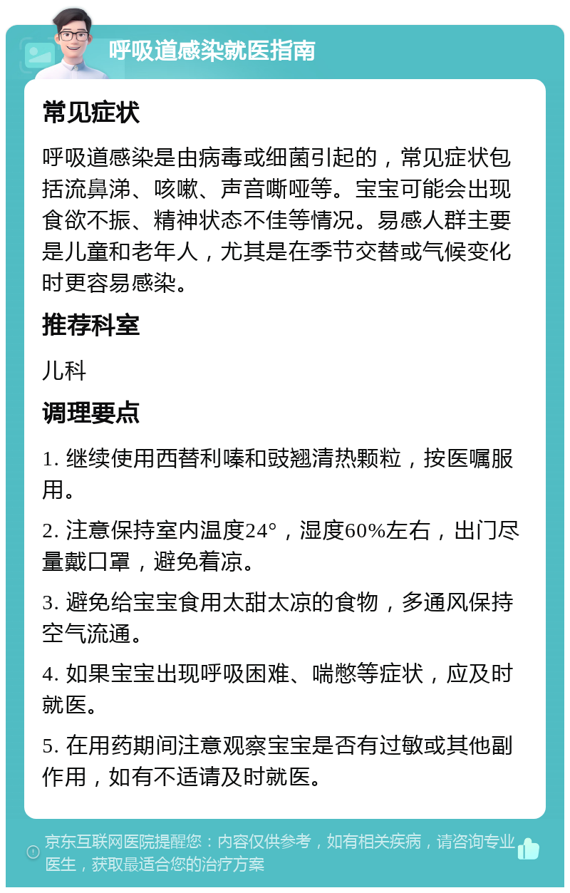 呼吸道感染就医指南 常见症状 呼吸道感染是由病毒或细菌引起的，常见症状包括流鼻涕、咳嗽、声音嘶哑等。宝宝可能会出现食欲不振、精神状态不佳等情况。易感人群主要是儿童和老年人，尤其是在季节交替或气候变化时更容易感染。 推荐科室 儿科 调理要点 1. 继续使用西替利嗪和豉翘清热颗粒，按医嘱服用。 2. 注意保持室内温度24°，湿度60%左右，出门尽量戴口罩，避免着凉。 3. 避免给宝宝食用太甜太凉的食物，多通风保持空气流通。 4. 如果宝宝出现呼吸困难、喘憋等症状，应及时就医。 5. 在用药期间注意观察宝宝是否有过敏或其他副作用，如有不适请及时就医。