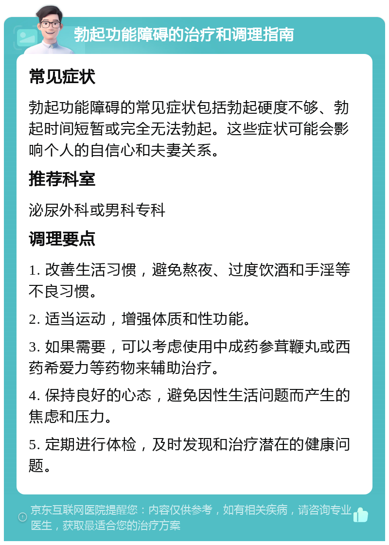 勃起功能障碍的治疗和调理指南 常见症状 勃起功能障碍的常见症状包括勃起硬度不够、勃起时间短暂或完全无法勃起。这些症状可能会影响个人的自信心和夫妻关系。 推荐科室 泌尿外科或男科专科 调理要点 1. 改善生活习惯，避免熬夜、过度饮酒和手淫等不良习惯。 2. 适当运动，增强体质和性功能。 3. 如果需要，可以考虑使用中成药参茸鞭丸或西药希爱力等药物来辅助治疗。 4. 保持良好的心态，避免因性生活问题而产生的焦虑和压力。 5. 定期进行体检，及时发现和治疗潜在的健康问题。