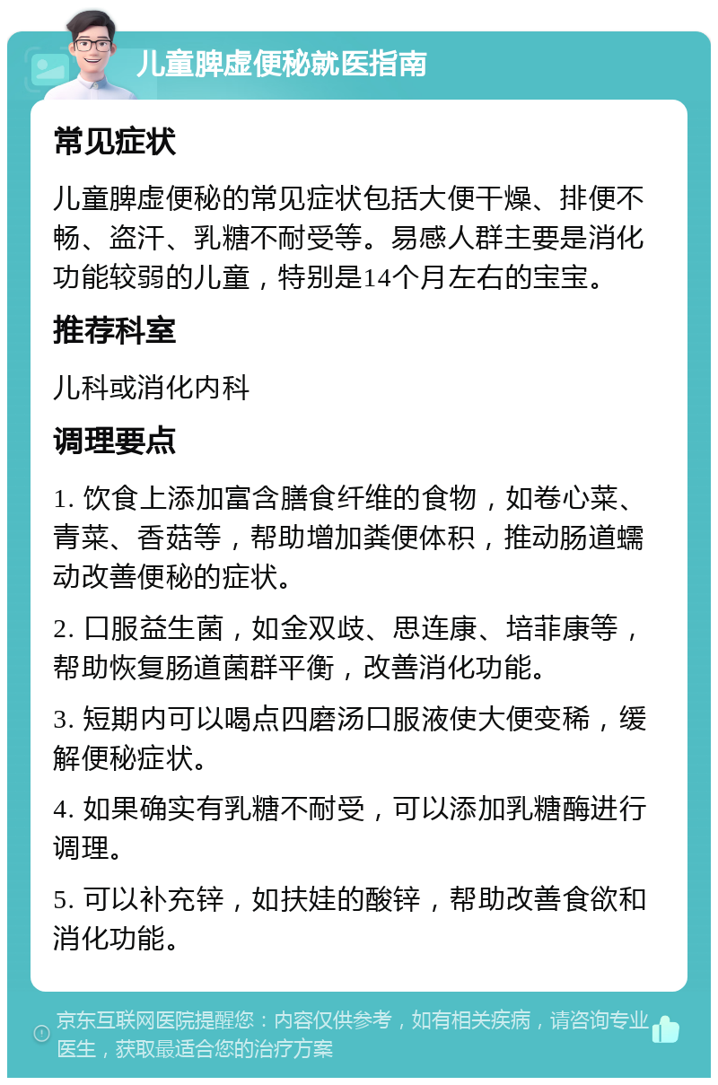 儿童脾虚便秘就医指南 常见症状 儿童脾虚便秘的常见症状包括大便干燥、排便不畅、盗汗、乳糖不耐受等。易感人群主要是消化功能较弱的儿童，特别是14个月左右的宝宝。 推荐科室 儿科或消化内科 调理要点 1. 饮食上添加富含膳食纤维的食物，如卷心菜、青菜、香菇等，帮助增加粪便体积，推动肠道蠕动改善便秘的症状。 2. 口服益生菌，如金双歧、思连康、培菲康等，帮助恢复肠道菌群平衡，改善消化功能。 3. 短期内可以喝点四磨汤口服液使大便变稀，缓解便秘症状。 4. 如果确实有乳糖不耐受，可以添加乳糖酶进行调理。 5. 可以补充锌，如扶娃的酸锌，帮助改善食欲和消化功能。