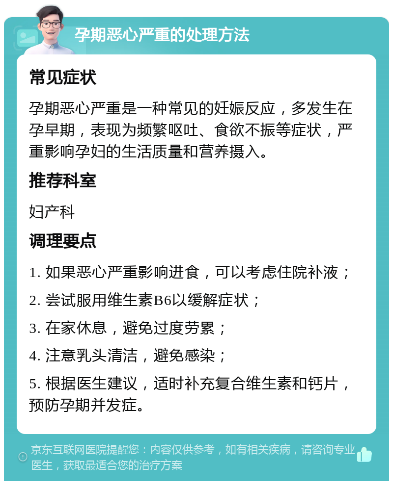 孕期恶心严重的处理方法 常见症状 孕期恶心严重是一种常见的妊娠反应，多发生在孕早期，表现为频繁呕吐、食欲不振等症状，严重影响孕妇的生活质量和营养摄入。 推荐科室 妇产科 调理要点 1. 如果恶心严重影响进食，可以考虑住院补液； 2. 尝试服用维生素B6以缓解症状； 3. 在家休息，避免过度劳累； 4. 注意乳头清洁，避免感染； 5. 根据医生建议，适时补充复合维生素和钙片，预防孕期并发症。