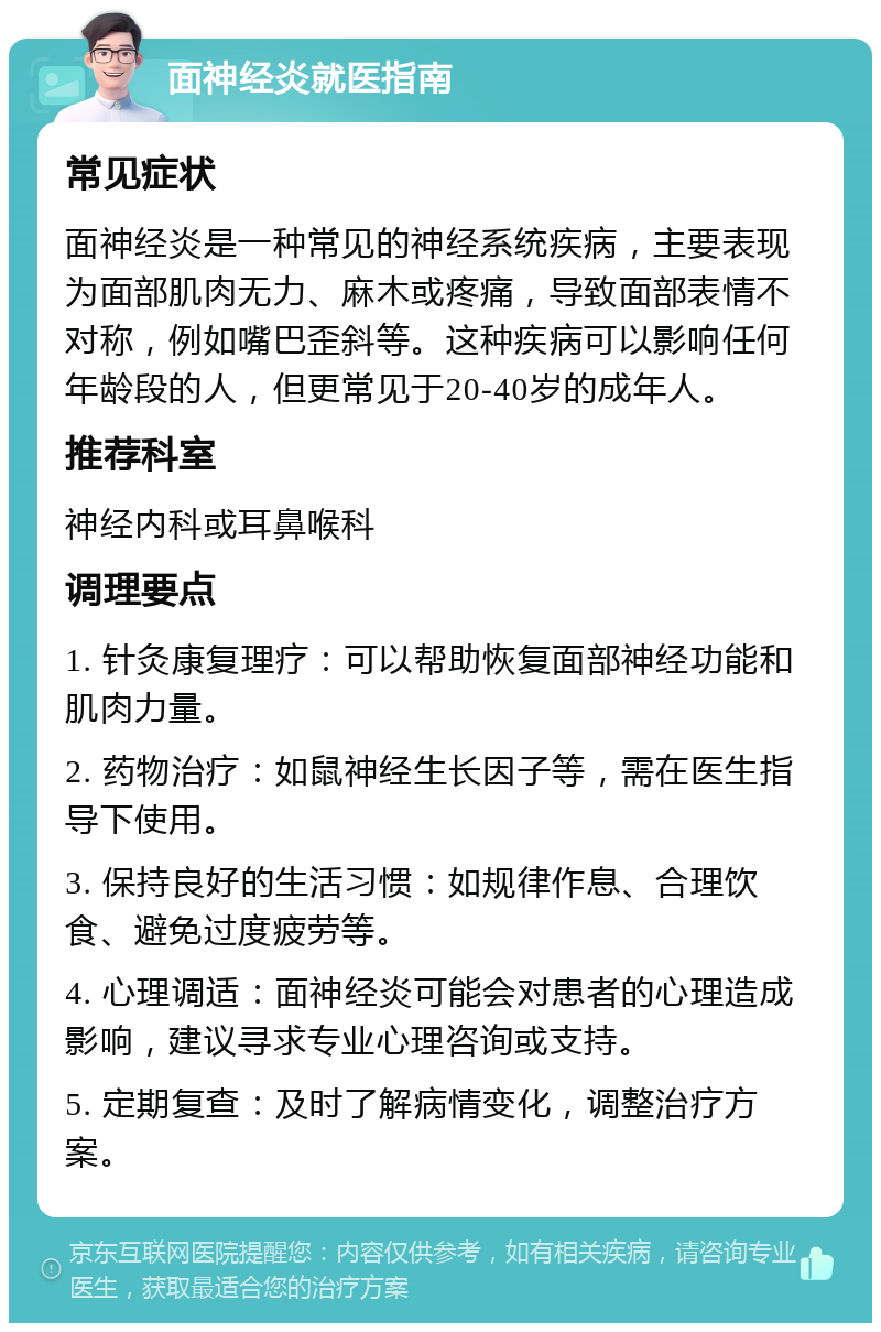 面神经炎就医指南 常见症状 面神经炎是一种常见的神经系统疾病，主要表现为面部肌肉无力、麻木或疼痛，导致面部表情不对称，例如嘴巴歪斜等。这种疾病可以影响任何年龄段的人，但更常见于20-40岁的成年人。 推荐科室 神经内科或耳鼻喉科 调理要点 1. 针灸康复理疗：可以帮助恢复面部神经功能和肌肉力量。 2. 药物治疗：如鼠神经生长因子等，需在医生指导下使用。 3. 保持良好的生活习惯：如规律作息、合理饮食、避免过度疲劳等。 4. 心理调适：面神经炎可能会对患者的心理造成影响，建议寻求专业心理咨询或支持。 5. 定期复查：及时了解病情变化，调整治疗方案。