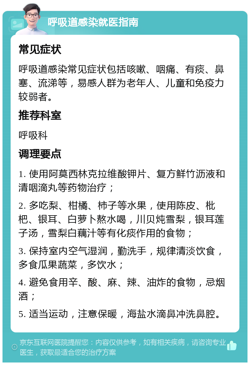 呼吸道感染就医指南 常见症状 呼吸道感染常见症状包括咳嗽、咽痛、有痰、鼻塞、流涕等，易感人群为老年人、儿童和免疫力较弱者。 推荐科室 呼吸科 调理要点 1. 使用阿莫西林克拉维酸钾片、复方鲜竹沥液和清咽滴丸等药物治疗； 2. 多吃梨、柑橘、柿子等水果，使用陈皮、枇杷、银耳、白萝卜熬水喝，川贝炖雪梨，银耳莲子汤，雪梨白藕汁等有化痰作用的食物； 3. 保持室内空气湿润，勤洗手，规律清淡饮食，多食瓜果蔬菜，多饮水； 4. 避免食用辛、酸、麻、辣、油炸的食物，忌烟酒； 5. 适当运动，注意保暖，海盐水滴鼻冲洗鼻腔。