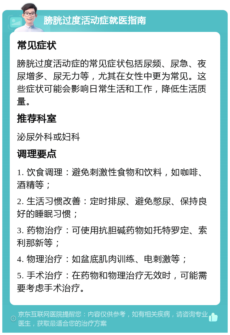 膀胱过度活动症就医指南 常见症状 膀胱过度活动症的常见症状包括尿频、尿急、夜尿增多、尿无力等，尤其在女性中更为常见。这些症状可能会影响日常生活和工作，降低生活质量。 推荐科室 泌尿外科或妇科 调理要点 1. 饮食调理：避免刺激性食物和饮料，如咖啡、酒精等； 2. 生活习惯改善：定时排尿、避免憋尿、保持良好的睡眠习惯； 3. 药物治疗：可使用抗胆碱药物如托特罗定、索利那新等； 4. 物理治疗：如盆底肌肉训练、电刺激等； 5. 手术治疗：在药物和物理治疗无效时，可能需要考虑手术治疗。