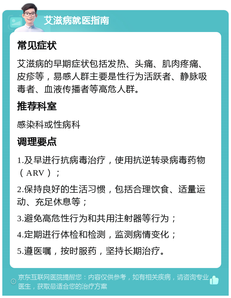 艾滋病就医指南 常见症状 艾滋病的早期症状包括发热、头痛、肌肉疼痛、皮疹等，易感人群主要是性行为活跃者、静脉吸毒者、血液传播者等高危人群。 推荐科室 感染科或性病科 调理要点 1.及早进行抗病毒治疗，使用抗逆转录病毒药物（ARV）； 2.保持良好的生活习惯，包括合理饮食、适量运动、充足休息等； 3.避免高危性行为和共用注射器等行为； 4.定期进行体检和检测，监测病情变化； 5.遵医嘱，按时服药，坚持长期治疗。