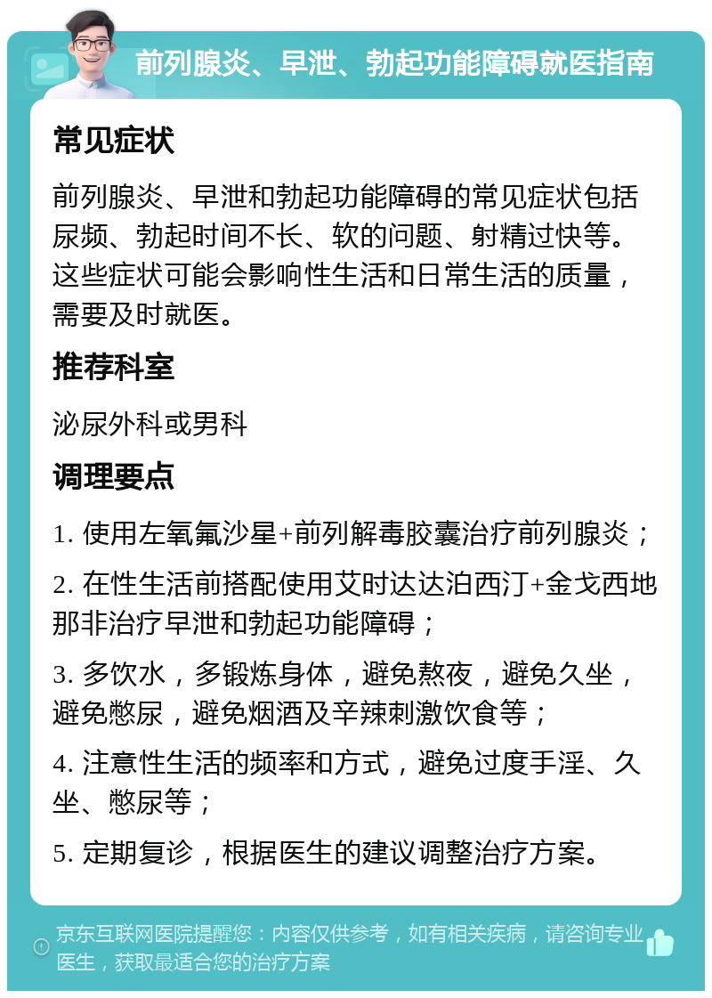 前列腺炎、早泄、勃起功能障碍就医指南 常见症状 前列腺炎、早泄和勃起功能障碍的常见症状包括尿频、勃起时间不长、软的问题、射精过快等。这些症状可能会影响性生活和日常生活的质量，需要及时就医。 推荐科室 泌尿外科或男科 调理要点 1. 使用左氧氟沙星+前列解毒胶囊治疗前列腺炎； 2. 在性生活前搭配使用艾时达达泊西汀+金戈西地那非治疗早泄和勃起功能障碍； 3. 多饮水，多锻炼身体，避免熬夜，避免久坐，避免憋尿，避免烟酒及辛辣刺激饮食等； 4. 注意性生活的频率和方式，避免过度手淫、久坐、憋尿等； 5. 定期复诊，根据医生的建议调整治疗方案。