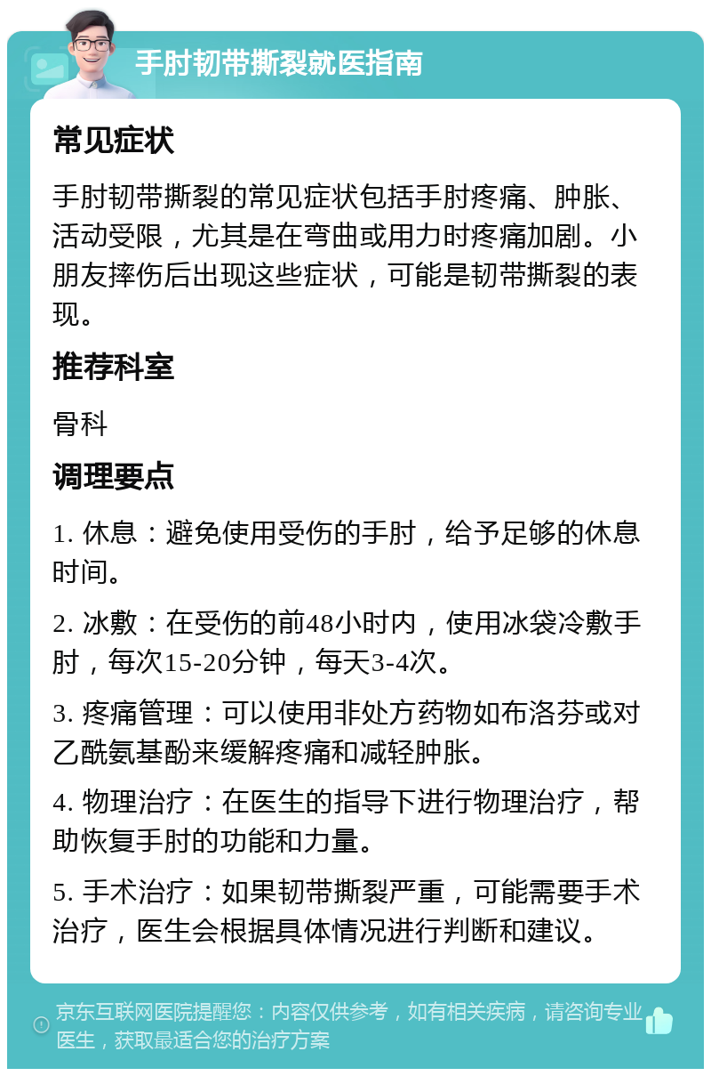 手肘韧带撕裂就医指南 常见症状 手肘韧带撕裂的常见症状包括手肘疼痛、肿胀、活动受限，尤其是在弯曲或用力时疼痛加剧。小朋友摔伤后出现这些症状，可能是韧带撕裂的表现。 推荐科室 骨科 调理要点 1. 休息：避免使用受伤的手肘，给予足够的休息时间。 2. 冰敷：在受伤的前48小时内，使用冰袋冷敷手肘，每次15-20分钟，每天3-4次。 3. 疼痛管理：可以使用非处方药物如布洛芬或对乙酰氨基酚来缓解疼痛和减轻肿胀。 4. 物理治疗：在医生的指导下进行物理治疗，帮助恢复手肘的功能和力量。 5. 手术治疗：如果韧带撕裂严重，可能需要手术治疗，医生会根据具体情况进行判断和建议。