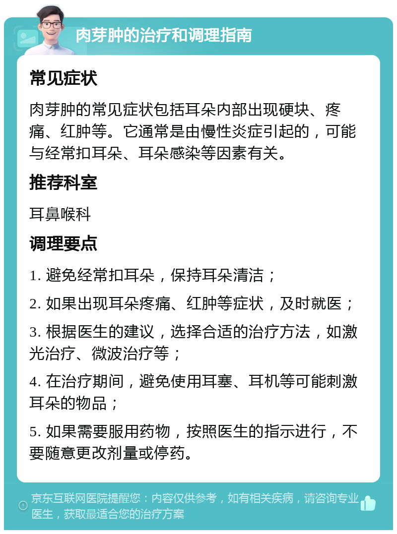 肉芽肿的治疗和调理指南 常见症状 肉芽肿的常见症状包括耳朵内部出现硬块、疼痛、红肿等。它通常是由慢性炎症引起的，可能与经常扣耳朵、耳朵感染等因素有关。 推荐科室 耳鼻喉科 调理要点 1. 避免经常扣耳朵，保持耳朵清洁； 2. 如果出现耳朵疼痛、红肿等症状，及时就医； 3. 根据医生的建议，选择合适的治疗方法，如激光治疗、微波治疗等； 4. 在治疗期间，避免使用耳塞、耳机等可能刺激耳朵的物品； 5. 如果需要服用药物，按照医生的指示进行，不要随意更改剂量或停药。