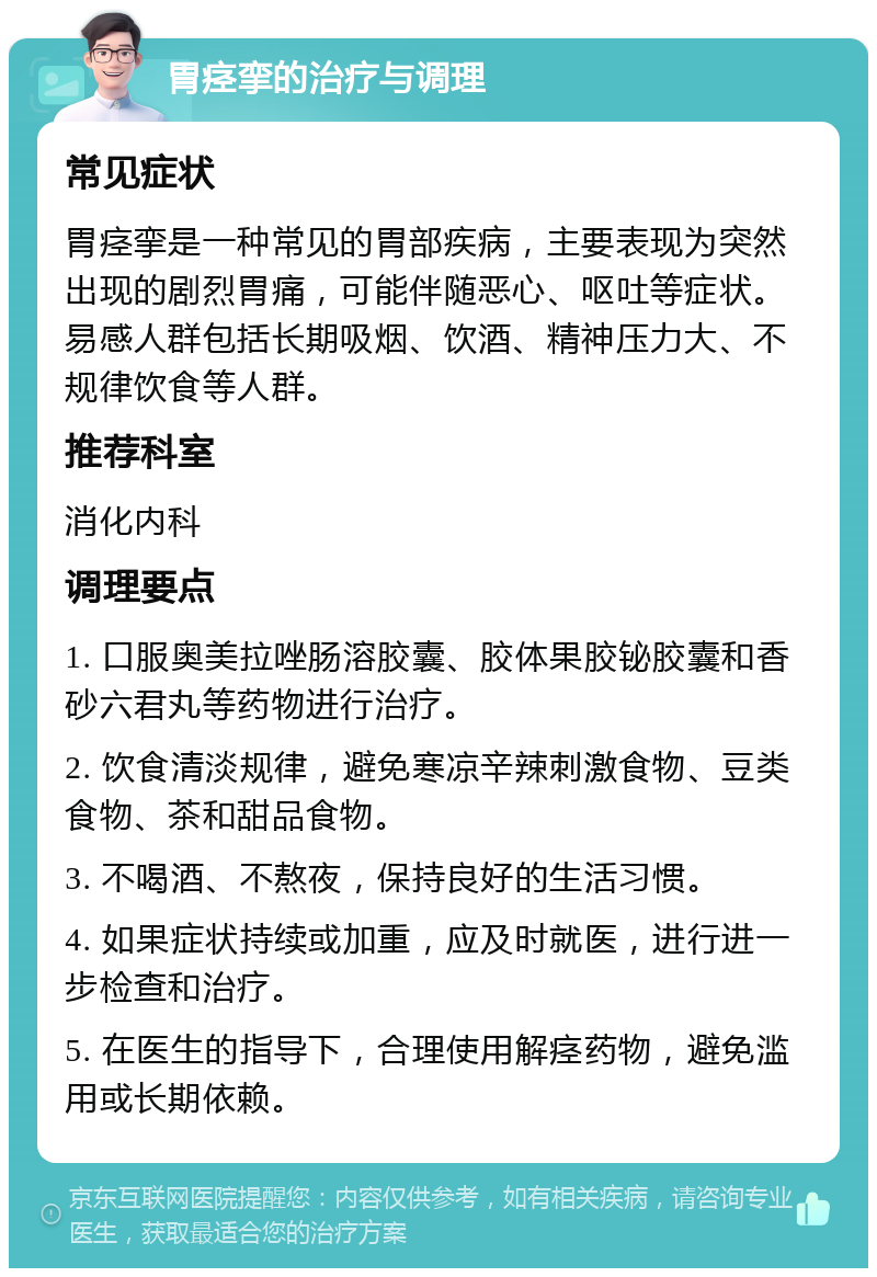 胃痉挛的治疗与调理 常见症状 胃痉挛是一种常见的胃部疾病，主要表现为突然出现的剧烈胃痛，可能伴随恶心、呕吐等症状。易感人群包括长期吸烟、饮酒、精神压力大、不规律饮食等人群。 推荐科室 消化内科 调理要点 1. 口服奥美拉唑肠溶胶囊、胶体果胶铋胶囊和香砂六君丸等药物进行治疗。 2. 饮食清淡规律，避免寒凉辛辣刺激食物、豆类食物、茶和甜品食物。 3. 不喝酒、不熬夜，保持良好的生活习惯。 4. 如果症状持续或加重，应及时就医，进行进一步检查和治疗。 5. 在医生的指导下，合理使用解痉药物，避免滥用或长期依赖。