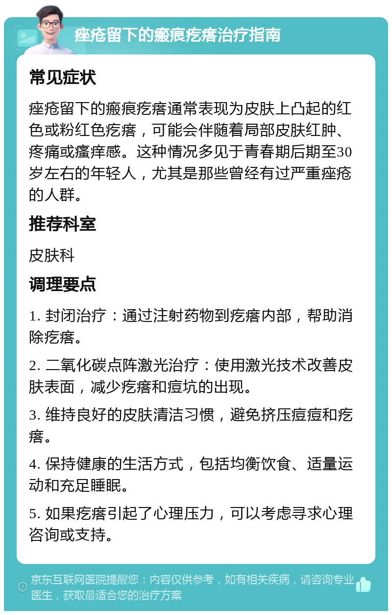 痤疮留下的瘢痕疙瘩治疗指南 常见症状 痤疮留下的瘢痕疙瘩通常表现为皮肤上凸起的红色或粉红色疙瘩，可能会伴随着局部皮肤红肿、疼痛或瘙痒感。这种情况多见于青春期后期至30岁左右的年轻人，尤其是那些曾经有过严重痤疮的人群。 推荐科室 皮肤科 调理要点 1. 封闭治疗：通过注射药物到疙瘩内部，帮助消除疙瘩。 2. 二氧化碳点阵激光治疗：使用激光技术改善皮肤表面，减少疙瘩和痘坑的出现。 3. 维持良好的皮肤清洁习惯，避免挤压痘痘和疙瘩。 4. 保持健康的生活方式，包括均衡饮食、适量运动和充足睡眠。 5. 如果疙瘩引起了心理压力，可以考虑寻求心理咨询或支持。