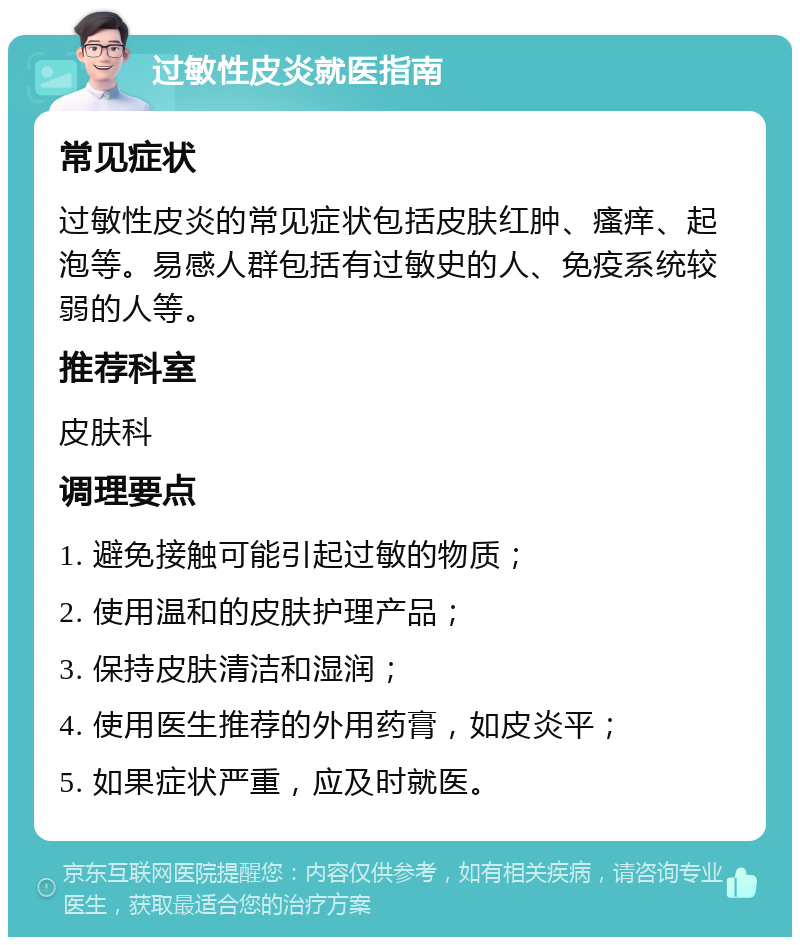 过敏性皮炎就医指南 常见症状 过敏性皮炎的常见症状包括皮肤红肿、瘙痒、起泡等。易感人群包括有过敏史的人、免疫系统较弱的人等。 推荐科室 皮肤科 调理要点 1. 避免接触可能引起过敏的物质； 2. 使用温和的皮肤护理产品； 3. 保持皮肤清洁和湿润； 4. 使用医生推荐的外用药膏，如皮炎平； 5. 如果症状严重，应及时就医。