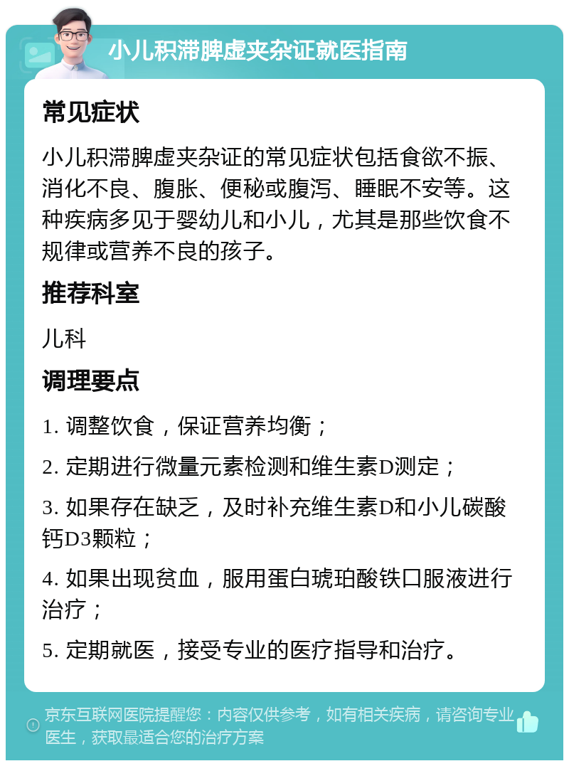 小儿积滞脾虚夹杂证就医指南 常见症状 小儿积滞脾虚夹杂证的常见症状包括食欲不振、消化不良、腹胀、便秘或腹泻、睡眠不安等。这种疾病多见于婴幼儿和小儿，尤其是那些饮食不规律或营养不良的孩子。 推荐科室 儿科 调理要点 1. 调整饮食，保证营养均衡； 2. 定期进行微量元素检测和维生素D测定； 3. 如果存在缺乏，及时补充维生素D和小儿碳酸钙D3颗粒； 4. 如果出现贫血，服用蛋白琥珀酸铁口服液进行治疗； 5. 定期就医，接受专业的医疗指导和治疗。