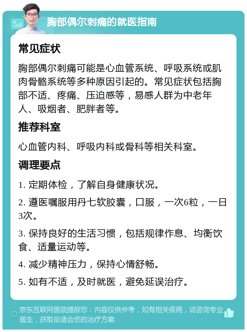 胸部偶尔刺痛的就医指南 常见症状 胸部偶尔刺痛可能是心血管系统、呼吸系统或肌肉骨骼系统等多种原因引起的。常见症状包括胸部不适、疼痛、压迫感等，易感人群为中老年人、吸烟者、肥胖者等。 推荐科室 心血管内科、呼吸内科或骨科等相关科室。 调理要点 1. 定期体检，了解自身健康状况。 2. 遵医嘱服用丹七软胶囊，口服，一次6粒，一日3次。 3. 保持良好的生活习惯，包括规律作息、均衡饮食、适量运动等。 4. 减少精神压力，保持心情舒畅。 5. 如有不适，及时就医，避免延误治疗。