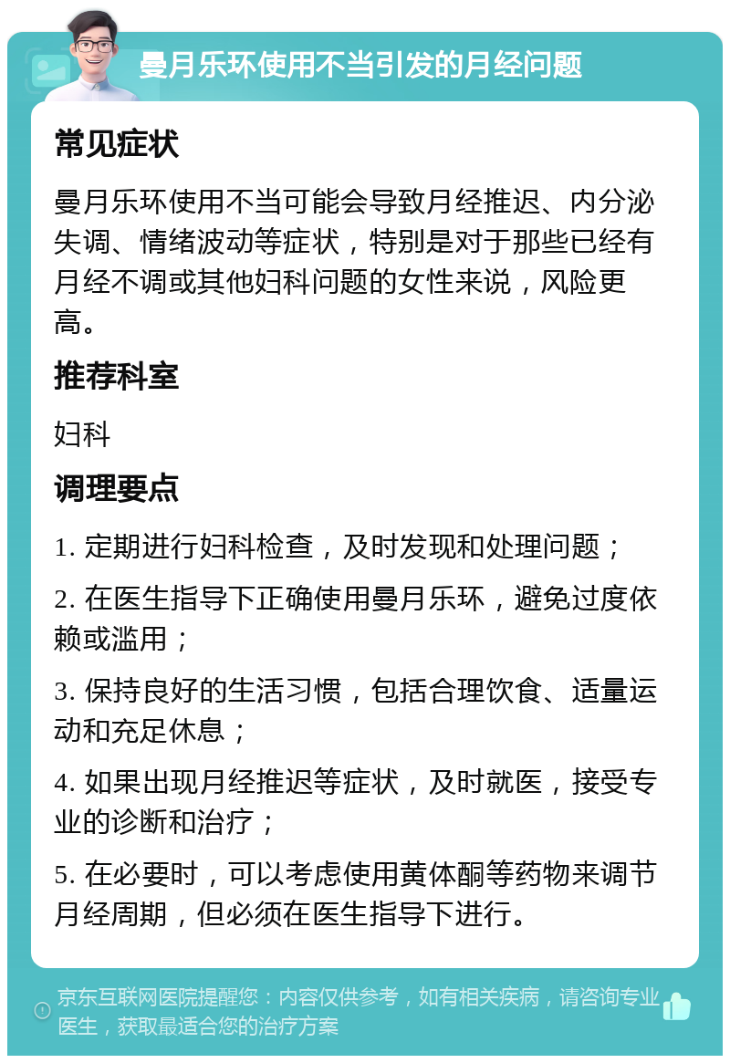 曼月乐环使用不当引发的月经问题 常见症状 曼月乐环使用不当可能会导致月经推迟、内分泌失调、情绪波动等症状，特别是对于那些已经有月经不调或其他妇科问题的女性来说，风险更高。 推荐科室 妇科 调理要点 1. 定期进行妇科检查，及时发现和处理问题； 2. 在医生指导下正确使用曼月乐环，避免过度依赖或滥用； 3. 保持良好的生活习惯，包括合理饮食、适量运动和充足休息； 4. 如果出现月经推迟等症状，及时就医，接受专业的诊断和治疗； 5. 在必要时，可以考虑使用黄体酮等药物来调节月经周期，但必须在医生指导下进行。