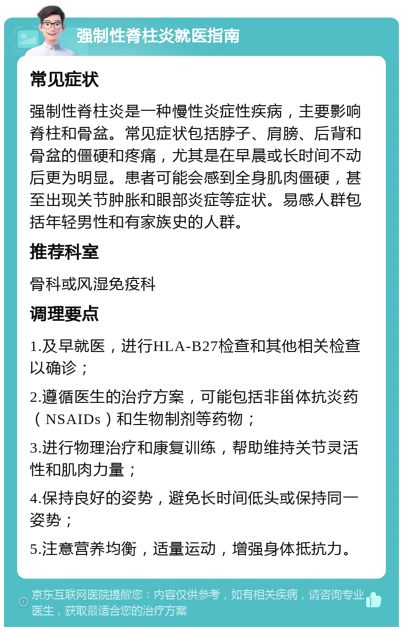 强制性脊柱炎就医指南 常见症状 强制性脊柱炎是一种慢性炎症性疾病，主要影响脊柱和骨盆。常见症状包括脖子、肩膀、后背和骨盆的僵硬和疼痛，尤其是在早晨或长时间不动后更为明显。患者可能会感到全身肌肉僵硬，甚至出现关节肿胀和眼部炎症等症状。易感人群包括年轻男性和有家族史的人群。 推荐科室 骨科或风湿免疫科 调理要点 1.及早就医，进行HLA-B27检查和其他相关检查以确诊； 2.遵循医生的治疗方案，可能包括非甾体抗炎药（NSAIDs）和生物制剂等药物； 3.进行物理治疗和康复训练，帮助维持关节灵活性和肌肉力量； 4.保持良好的姿势，避免长时间低头或保持同一姿势； 5.注意营养均衡，适量运动，增强身体抵抗力。