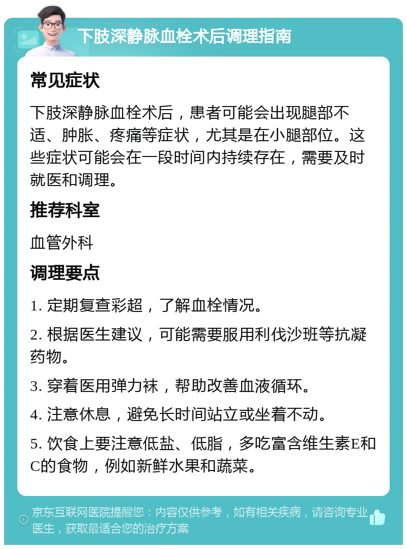 下肢深静脉血栓术后调理指南 常见症状 下肢深静脉血栓术后，患者可能会出现腿部不适、肿胀、疼痛等症状，尤其是在小腿部位。这些症状可能会在一段时间内持续存在，需要及时就医和调理。 推荐科室 血管外科 调理要点 1. 定期复查彩超，了解血栓情况。 2. 根据医生建议，可能需要服用利伐沙班等抗凝药物。 3. 穿着医用弹力袜，帮助改善血液循环。 4. 注意休息，避免长时间站立或坐着不动。 5. 饮食上要注意低盐、低脂，多吃富含维生素E和C的食物，例如新鲜水果和蔬菜。