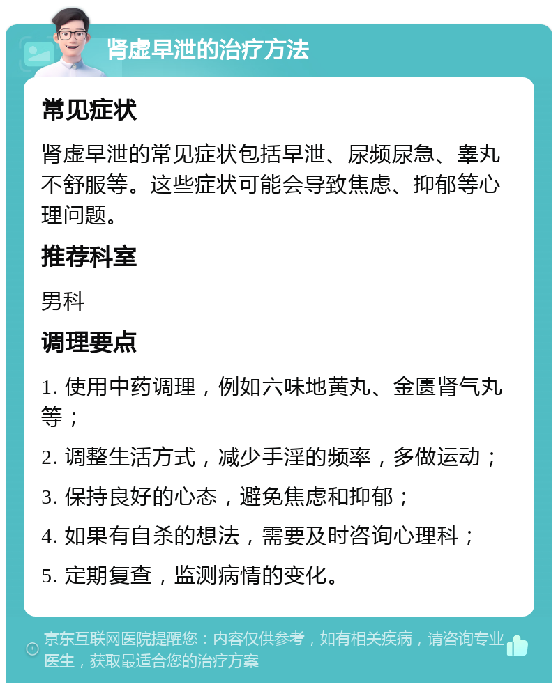 肾虚早泄的治疗方法 常见症状 肾虚早泄的常见症状包括早泄、尿频尿急、睾丸不舒服等。这些症状可能会导致焦虑、抑郁等心理问题。 推荐科室 男科 调理要点 1. 使用中药调理，例如六味地黄丸、金匮肾气丸等； 2. 调整生活方式，减少手淫的频率，多做运动； 3. 保持良好的心态，避免焦虑和抑郁； 4. 如果有自杀的想法，需要及时咨询心理科； 5. 定期复查，监测病情的变化。