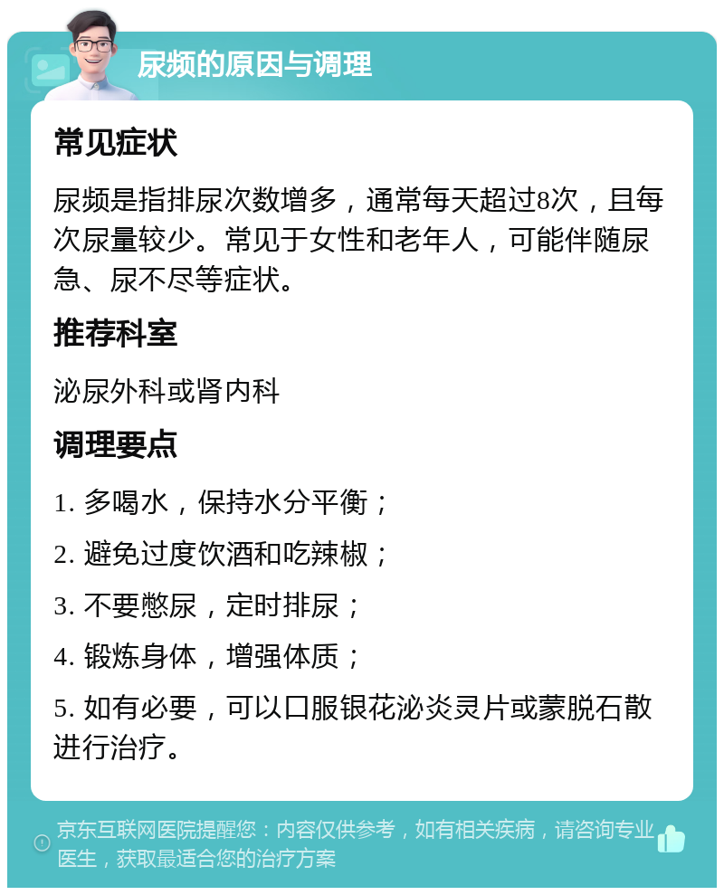 尿频的原因与调理 常见症状 尿频是指排尿次数增多，通常每天超过8次，且每次尿量较少。常见于女性和老年人，可能伴随尿急、尿不尽等症状。 推荐科室 泌尿外科或肾内科 调理要点 1. 多喝水，保持水分平衡； 2. 避免过度饮酒和吃辣椒； 3. 不要憋尿，定时排尿； 4. 锻炼身体，增强体质； 5. 如有必要，可以口服银花泌炎灵片或蒙脱石散进行治疗。