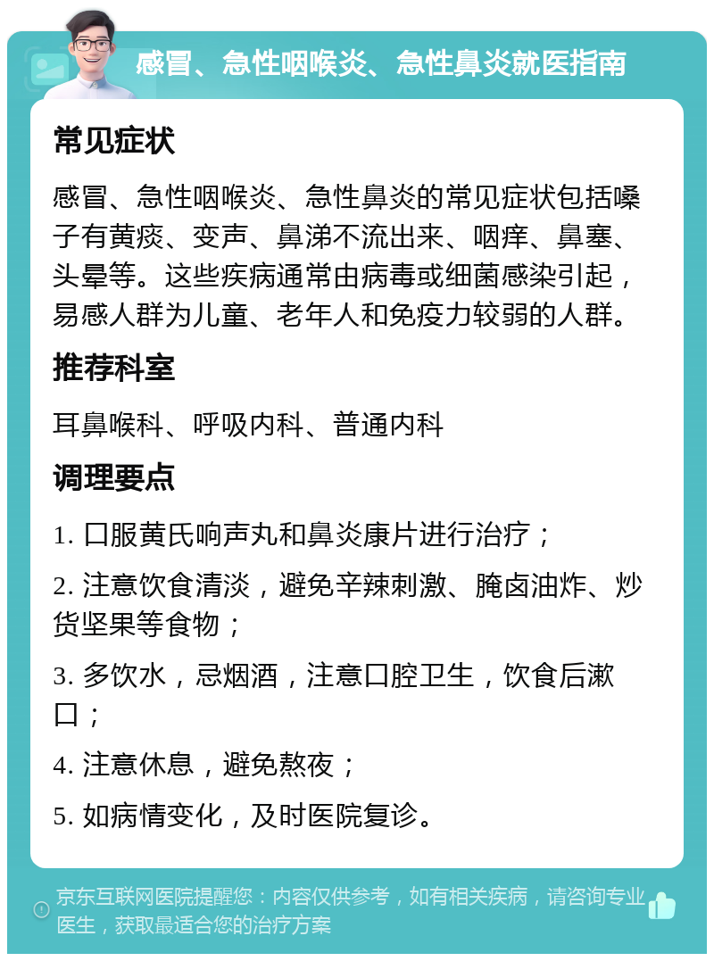 感冒、急性咽喉炎、急性鼻炎就医指南 常见症状 感冒、急性咽喉炎、急性鼻炎的常见症状包括嗓子有黄痰、变声、鼻涕不流出来、咽痒、鼻塞、头晕等。这些疾病通常由病毒或细菌感染引起，易感人群为儿童、老年人和免疫力较弱的人群。 推荐科室 耳鼻喉科、呼吸内科、普通内科 调理要点 1. 口服黄氏响声丸和鼻炎康片进行治疗； 2. 注意饮食清淡，避免辛辣刺激、腌卤油炸、炒货坚果等食物； 3. 多饮水，忌烟酒，注意口腔卫生，饮食后漱口； 4. 注意休息，避免熬夜； 5. 如病情变化，及时医院复诊。