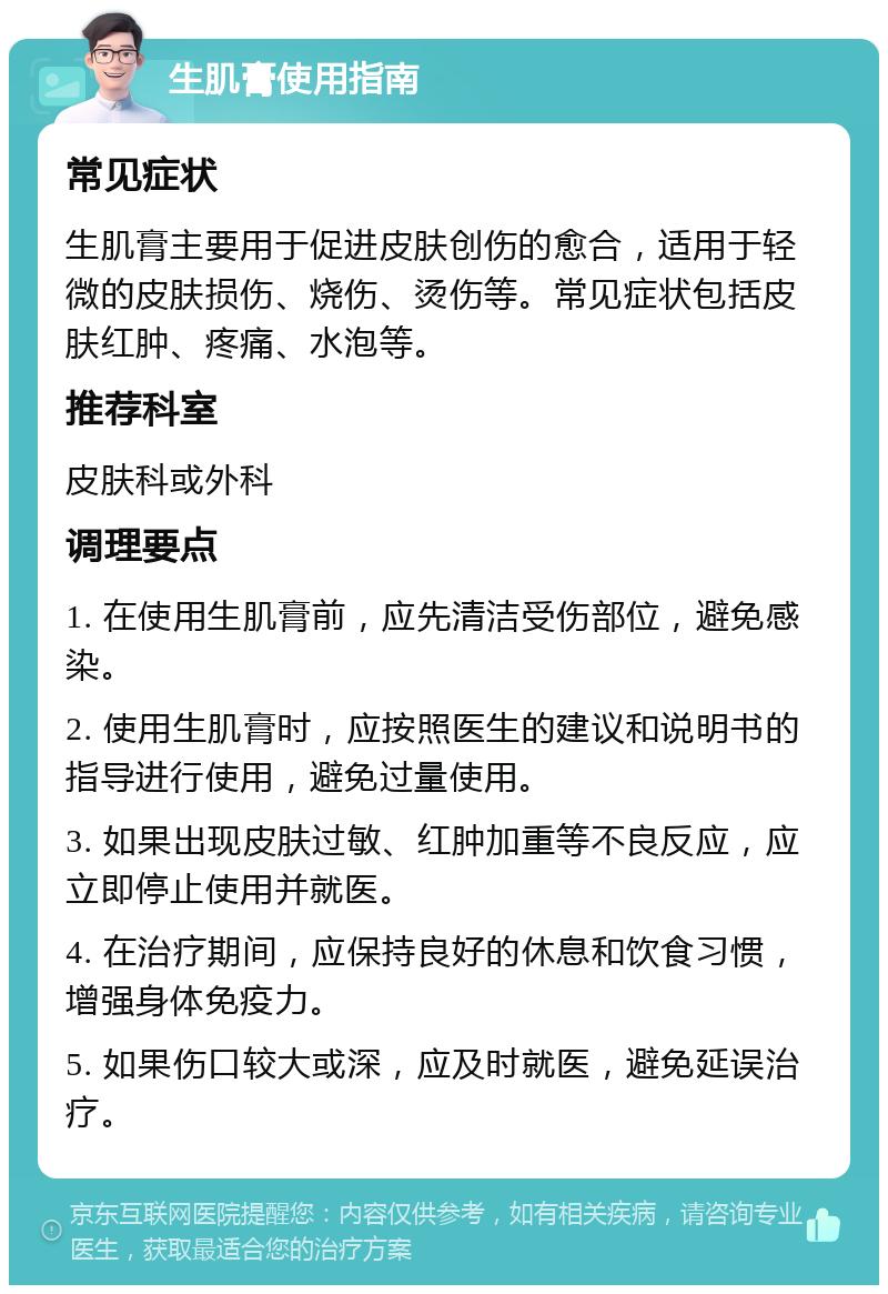 生肌膏使用指南 常见症状 生肌膏主要用于促进皮肤创伤的愈合，适用于轻微的皮肤损伤、烧伤、烫伤等。常见症状包括皮肤红肿、疼痛、水泡等。 推荐科室 皮肤科或外科 调理要点 1. 在使用生肌膏前，应先清洁受伤部位，避免感染。 2. 使用生肌膏时，应按照医生的建议和说明书的指导进行使用，避免过量使用。 3. 如果出现皮肤过敏、红肿加重等不良反应，应立即停止使用并就医。 4. 在治疗期间，应保持良好的休息和饮食习惯，增强身体免疫力。 5. 如果伤口较大或深，应及时就医，避免延误治疗。