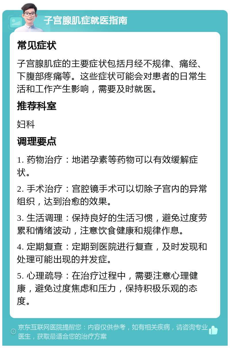 子宫腺肌症就医指南 常见症状 子宫腺肌症的主要症状包括月经不规律、痛经、下腹部疼痛等。这些症状可能会对患者的日常生活和工作产生影响，需要及时就医。 推荐科室 妇科 调理要点 1. 药物治疗：地诺孕素等药物可以有效缓解症状。 2. 手术治疗：宫腔镜手术可以切除子宫内的异常组织，达到治愈的效果。 3. 生活调理：保持良好的生活习惯，避免过度劳累和情绪波动，注意饮食健康和规律作息。 4. 定期复查：定期到医院进行复查，及时发现和处理可能出现的并发症。 5. 心理疏导：在治疗过程中，需要注意心理健康，避免过度焦虑和压力，保持积极乐观的态度。