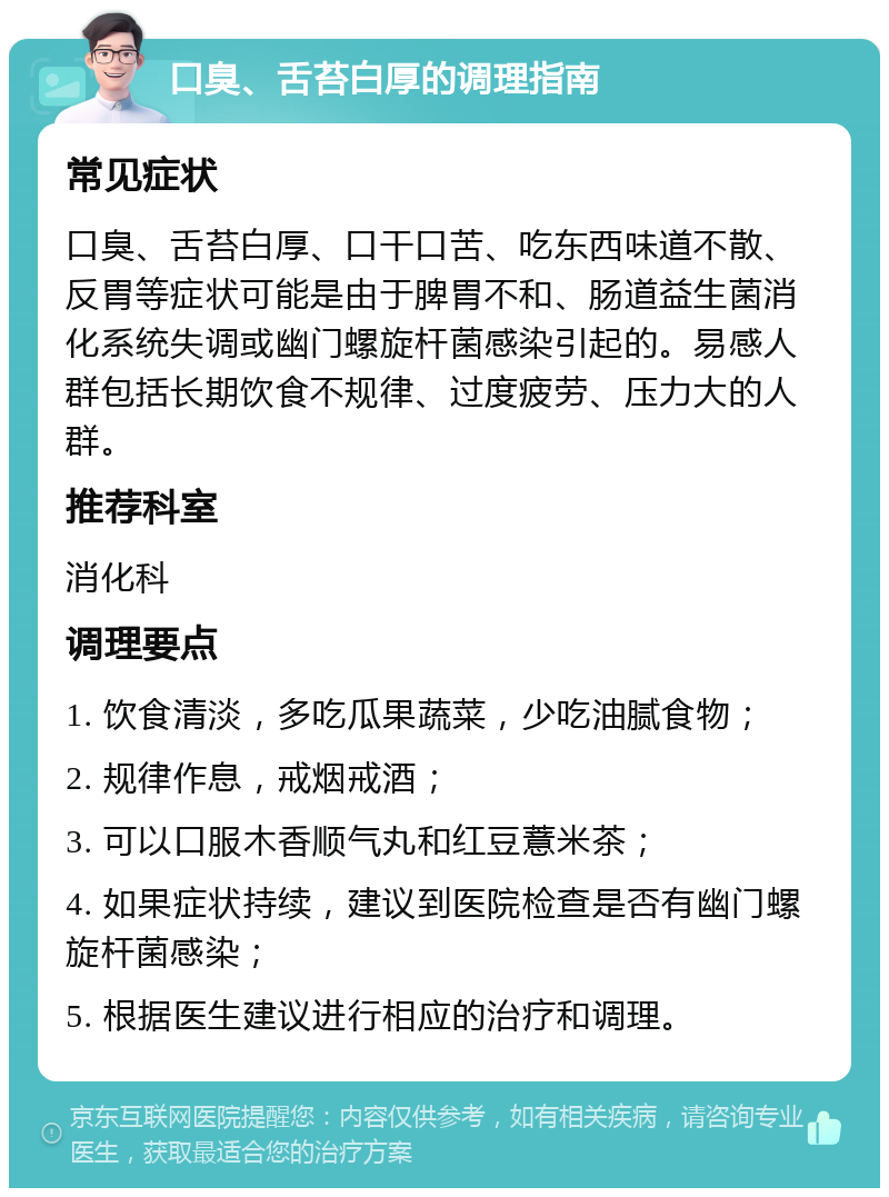 口臭、舌苔白厚的调理指南 常见症状 口臭、舌苔白厚、口干口苦、吃东西味道不散、反胃等症状可能是由于脾胃不和、肠道益生菌消化系统失调或幽门螺旋杆菌感染引起的。易感人群包括长期饮食不规律、过度疲劳、压力大的人群。 推荐科室 消化科 调理要点 1. 饮食清淡，多吃瓜果蔬菜，少吃油腻食物； 2. 规律作息，戒烟戒酒； 3. 可以口服木香顺气丸和红豆薏米茶； 4. 如果症状持续，建议到医院检查是否有幽门螺旋杆菌感染； 5. 根据医生建议进行相应的治疗和调理。