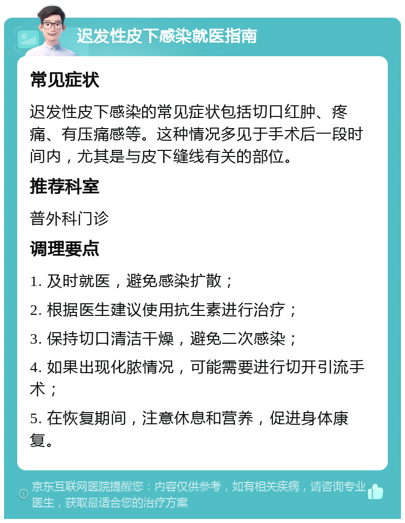 迟发性皮下感染就医指南 常见症状 迟发性皮下感染的常见症状包括切口红肿、疼痛、有压痛感等。这种情况多见于手术后一段时间内，尤其是与皮下缝线有关的部位。 推荐科室 普外科门诊 调理要点 1. 及时就医，避免感染扩散； 2. 根据医生建议使用抗生素进行治疗； 3. 保持切口清洁干燥，避免二次感染； 4. 如果出现化脓情况，可能需要进行切开引流手术； 5. 在恢复期间，注意休息和营养，促进身体康复。