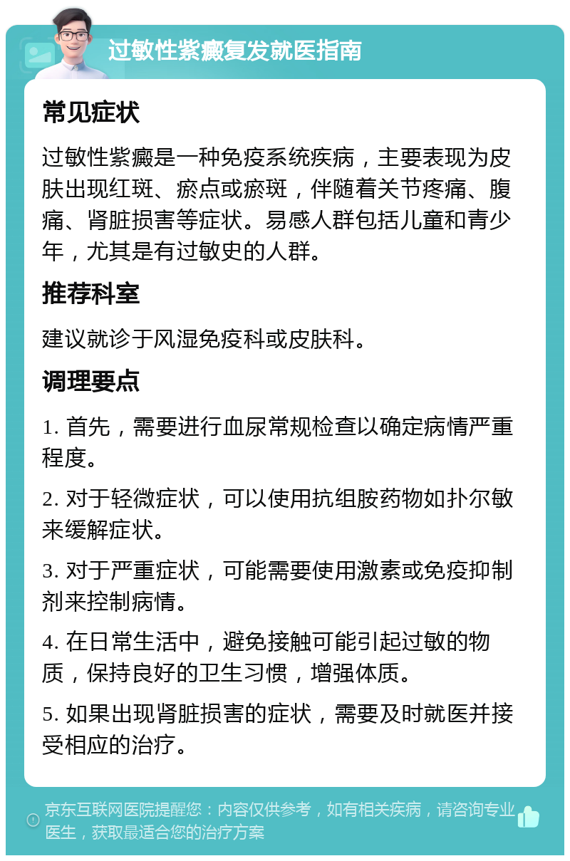 过敏性紫癜复发就医指南 常见症状 过敏性紫癜是一种免疫系统疾病，主要表现为皮肤出现红斑、瘀点或瘀斑，伴随着关节疼痛、腹痛、肾脏损害等症状。易感人群包括儿童和青少年，尤其是有过敏史的人群。 推荐科室 建议就诊于风湿免疫科或皮肤科。 调理要点 1. 首先，需要进行血尿常规检查以确定病情严重程度。 2. 对于轻微症状，可以使用抗组胺药物如扑尔敏来缓解症状。 3. 对于严重症状，可能需要使用激素或免疫抑制剂来控制病情。 4. 在日常生活中，避免接触可能引起过敏的物质，保持良好的卫生习惯，增强体质。 5. 如果出现肾脏损害的症状，需要及时就医并接受相应的治疗。